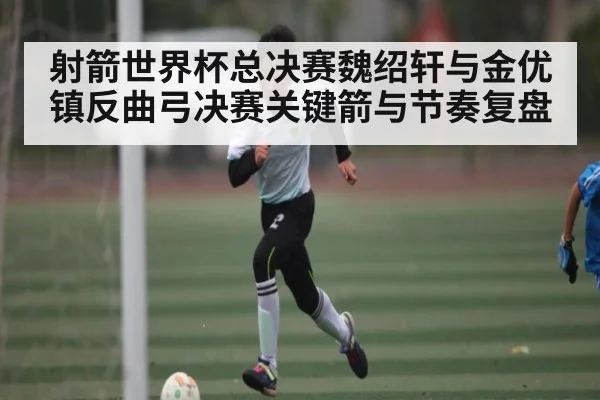 射箭世界杯总决赛魏绍轩与金优镇反曲弓决赛关键箭与节奏复盘 | www.c7c7.app
