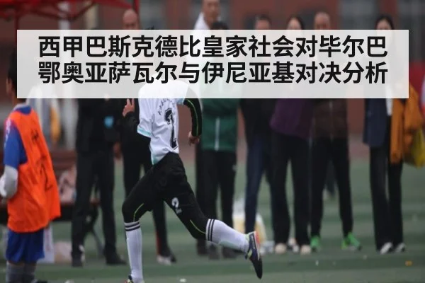 西甲巴斯克德比皇家社会对毕尔巴鄂奥亚萨瓦尔与伊尼亚基对决分析 | www.c7c7.app
